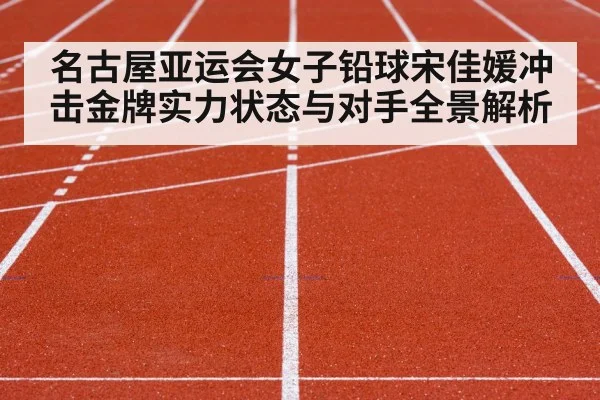 名古屋亚运会女子铅球宋佳媛冲击金牌实力状态与对手全景解析